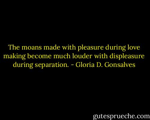 The moans made with pleasure during love making become much louder with displeasure during separation. - Gloria D. Gonsalves