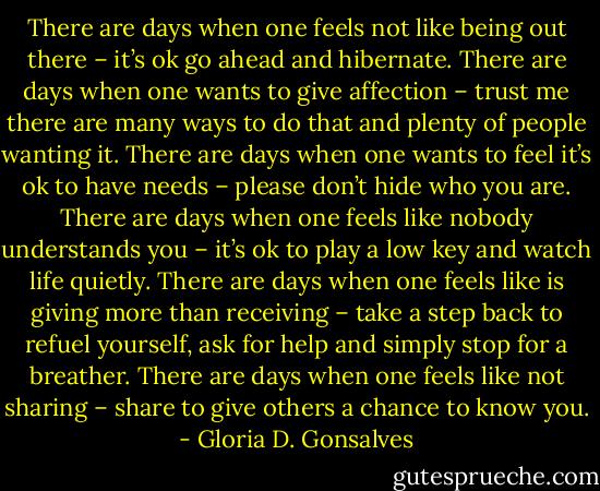 There are days when one feels not like being out there – it’s ok go ahead and hibernate. There are days when one wants to give affection – trust me there are many ways to do that and plenty of people wanting it. There are days when one wants to feel it’s ok to have needs – please don’t hide who you are. There are days when one feels like nobody understands you – it’s ok to play a low key and watch life quietly.<br />There are days when one feels like is giving more than receiving – take a step back to refuel yourself, ask for help and simply stop for a breather.<br />There are days when one feels like not sharing – share to give others a chance to know you. - Gloria D. Gonsalves
