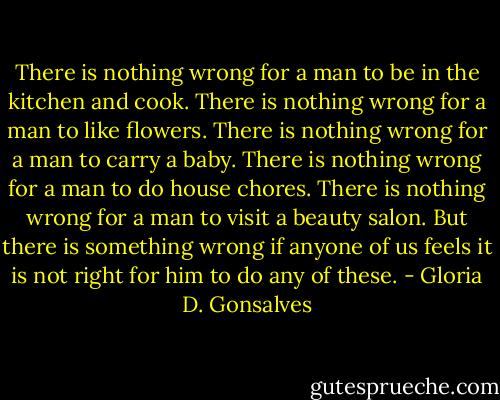 There is nothing wrong for a man to be in the kitchen and cook. There is nothing wrong for a man to like flowers. There is nothing wrong for a man to carry a baby. There is nothing wrong for a man to do house chores. There is nothing wrong for a man to visit a beauty salon. But there is something wrong if anyone of us feels it is not right for him to do any of these. - Gloria D. Gonsalves