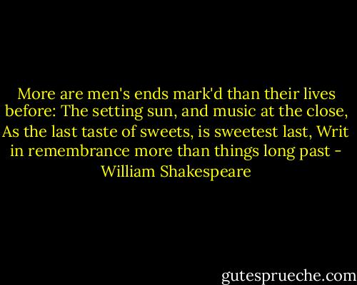 More are men's ends mark'd than their lives before:<br />The setting sun, and music at the close,<br />As the last taste of sweets, is sweetest last,<br />Writ in remembrance more than things long past - William Shakespeare