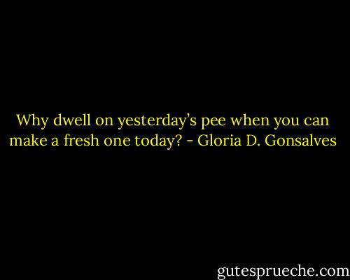 Why dwell on yesterday’s pee when you can make a fresh one today? - Gloria D. Gonsalves