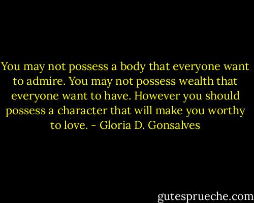 You may not possess a body that everyone want to admire.<br />You may not possess wealth that everyone want to have.<br />However you should possess a character that will make you worthy to love. - Gloria D. Gonsalves