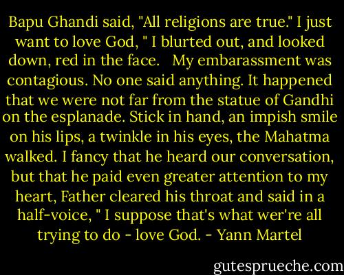 Bapu Ghandi said, "All religions are true." I just want to love God, " I blurted out, and looked down, red in the face. <br /> My embarassment was contagious. No one said anything. It happened that we were not far from the statue of Gandhi on the esplanade. Stick in hand, an impish smile on his lips, a twinkle in his eyes, the Mahatma walked. I fancy that he heard our conversation, but that he paid even greater attention to my heart, Father cleared his throat and said in a half-voice, " I suppose that's what wer're all trying to do - love God. - Yann Martel