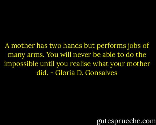 A mother has two hands but performs jobs of many arms. You will never be able to do the impossible until you realise what your mother did. - Gloria D. Gonsalves