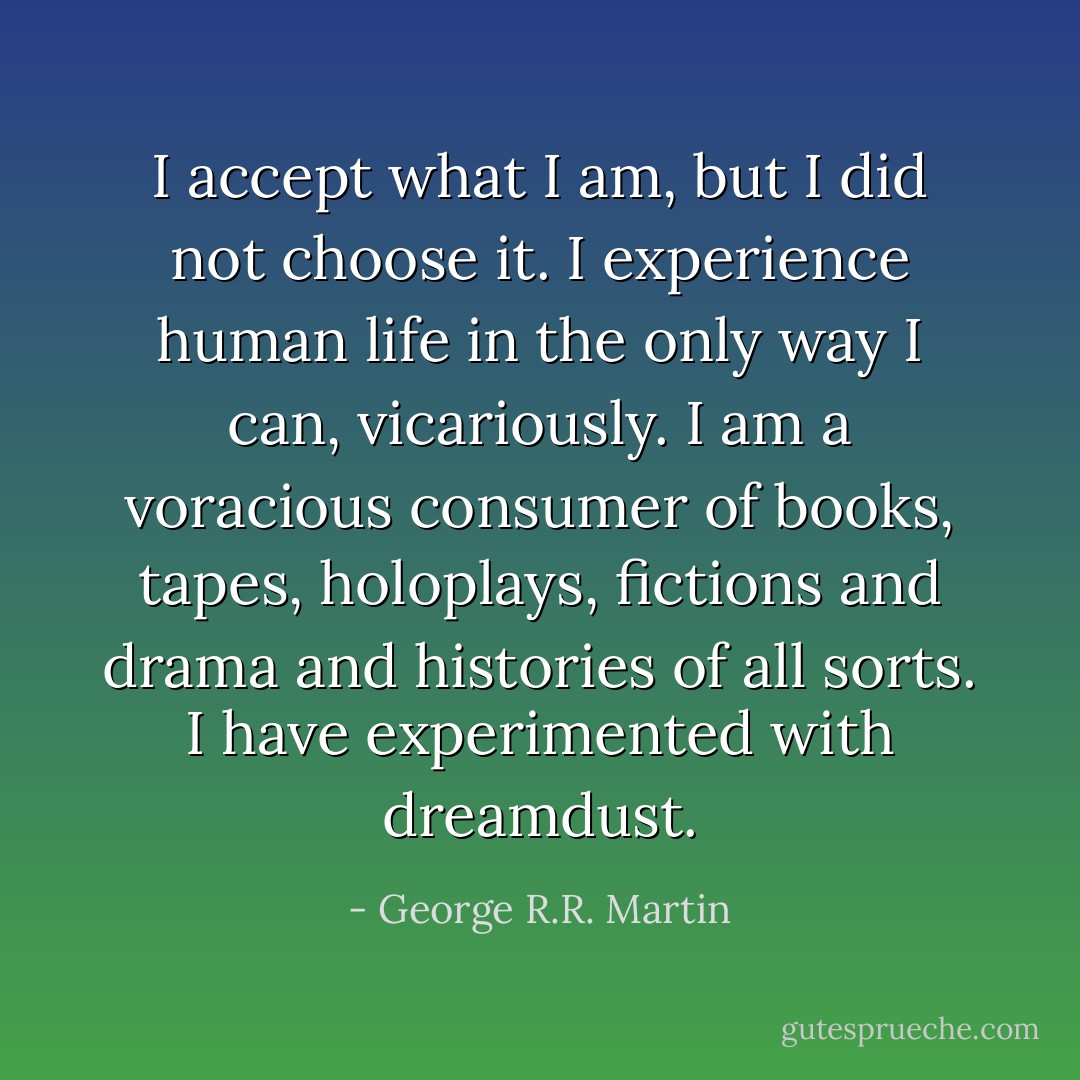 I accept what I am, but I did not choose it. I experience human life in the only way I can, vicariously. I am a voracious consumer of books, tapes, holoplays, fictions and drama and histories of all sorts. I have experimented with dreamdust. - George R.R. Martin