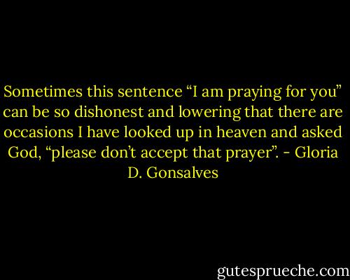 Sometimes this sentence “I am praying for you” can be so dishonest and lowering that there are occasions I have looked up in heaven and asked God, “please don’t accept that prayer”. - Gloria D. Gonsalves