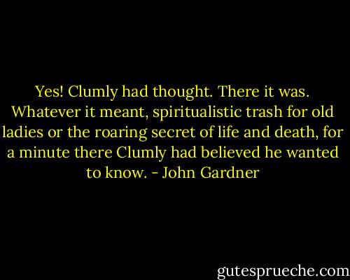 Yes! Clumly had thought. There it was. Whatever it meant, spiritualistic trash for old ladies or the roaring secret of life and death, for a minute there Clumly had believed he wanted to know. - John Gardner