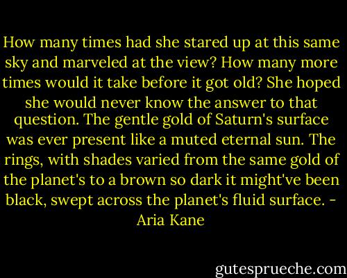 How many times had she stared up at this same sky and marveled at the view? How many more times would it take before it got old? She hoped she would never know the answer to that question. The gentle gold of Saturn's surface was ever present like a muted eternal sun. The rings, with shades varied from the same gold of the planet's to a brown so dark it might've been black, swept across the planet's fluid surface. - Aria Kane