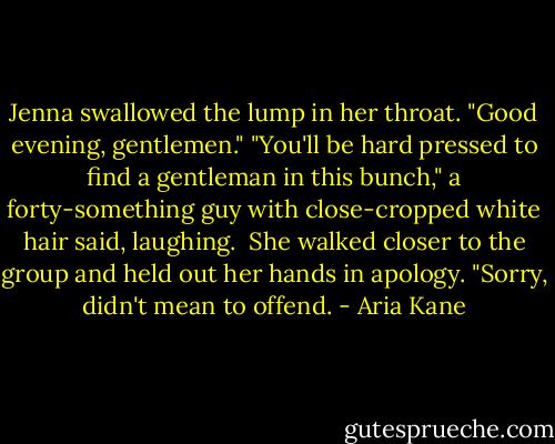 Jenna swallowed the lump in her throat. "Good evening, gentlemen."<br />"You'll be hard pressed to find a gentleman in this bunch," a forty-something guy with close-cropped white hair said, laughing. <br />She walked closer to the group and held out her hands in apology. "Sorry, didn't mean to offend. - Aria Kane