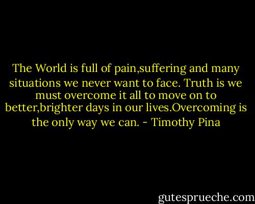 The World is full of pain,suffering and many situations we never want to face. Truth is we must overcome it all to move on to better,brighter days in our lives.Overcoming is the only way we can. - Timothy Pina