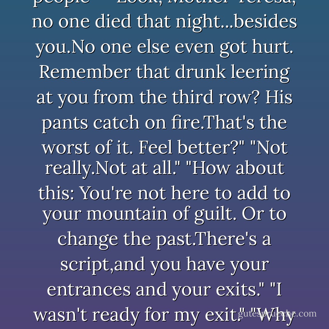 Well,there's not much more to see," Bill said. "Just the usual routine of a building catching fire-smoke, walls of flame,people screaming and stampeding toward the exits,trampling the less fortunate underfoot-you get the picture.The Globe burned to the ground."<br />"<i>What?</i>" she asked, feeling sick. "I started the fire at the Globe?" Surely burning down the most famous theater in English history would have repercussions across time.<br />"Oh,don't get all self-important. It was going to happen anyway. If you hadn't burst into flames, the cannon onstage would have misfired and taken the whole place out."<br />"This is so much bigger than me and Daniel. All those people-"<br />"Look, Mother Teresa, no one died that night...besides you.No one else even got <i>hurt.</i> Remember that drunk leering at you from the third row? His pants catch on fire.That's the worst of it. Feel better?"<br />"Not really.Not at all."<br />"How about this: You're not here to add to your mountain of guilt. Or to change the past.There's a script,and you have your entrances and your exits."<br />"I wasn't ready for my exit."<br />"Why not? <i>Henry the Eighth</i> sucks, anyway."<br />"I wanted to give Daniel <i>hope</i>. I wanted him to know that I would always choose him,always love him.But Lucinda died before I could be sure he understood." She closed her eyes. "His half of our curse is so much worse than mine."<br />"That's good,Luce!"<br />"What do you mean? That's <i>horrible!</i>"<br />"I mean that little gem-that '<i>Wah, Daniel's agony is infinitely more horrible than mine</i>'-that's what you learned here.The more you understand, the closer you'll get to knowing the root of the curse,and the more liekly it is that you'll eventually find your way out of it.Right?"<br />"I-I don't know."<br />"I <i>do</i>. Now come on, you've got bigger roles to play. - Lauren Kate