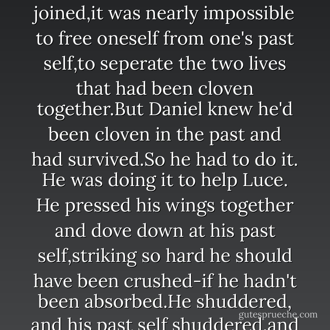 So he repeated what had happened to him nine hundred years before. He would make amends tonight by joining with-no, <i>overring</i> his past.<br />Cleaving.<br />It was the only way.<br />He rolled back his shoulders, unleashed his trembling wings into the darkness. He could feel them catch the wind at his back. At aurora of light painted the sky a hundred feet above him. It was bright enough to blind a mortal, bright enough to catch the attention of seven squabbling angels.<br />Commotion from the other side of the boulder. Shouting and gasps and the beat of wings coming closer.<br />Daniel propelled himself off the ground, flying fast and hard so that he soared over the boulder just as Cam came around behind it.They missed each other by a wingspan,but Daniel kept moving, swooped down upon his past self as fast as his love for Luce could take him.<br />His past self drew back and held out his hands,warding Daniel off.<br />All the angels knew the risks of cleaving. Once joined,it was nearly impossible to free oneself from one's past self,to seperate the two lives that had been cloven together.But Daniel knew he'd been cloven in the past and had survived.So he had to do it.<br />He was doing it to help Luce.<br />He pressed his wings together and dove down at his past self,striking so hard he should have been crushed-if he hadn't been absorbed.He shuddered, and his past self shuddered,and Daniel clamped his eyes shut and gritted his teeth to withstand the strange,sharp sickness that flooded his body. He felt as if he were tumbling down a hill: reckless and unstoppable.No way back up until he hit the bottom.<br />Then all at once,everything came to a stop.<br />Daniel opened his eyes and could hear only his breathing.He felt tired but alert. The others were staring at him.He couldn't be sure whether they had any idea what had just happened. They all looked afraid to come near him,even to speak to him.<br />He spread his wings and spun in a full circle,tilting his head toward the sky. "I choose my love for Lucinda," he called to Heaven and Earth,to the angels all around him and the ones who weren't there.To the soul of the one true thing he loved the most,wherever she was. "I now reaffirm my choice: I choose Lucinda over <i>everything.</i> And I will until the end. - Lauren Kate