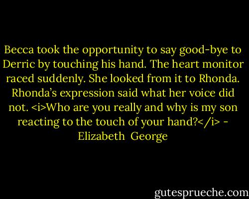 Becca took the opportunity to say good-bye to Derric by touching his hand. The heart monitor raced suddenly. She looked from it to Rhonda.<br />Rhonda’s expression said what her voice did not. <i>Who are you really and why is my son reacting to the touch of your hand?</i> - Elizabeth  George