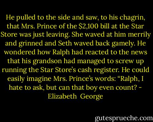 He pulled to the side and saw, to his chagrin, that Mrs. Prince of the $2,100 bill at the Star Store was just leaving. She waved at him merrily and grinned and Seth waved back gamely. He wondered how Ralph had reacted to the news that his grandson had managed to screw up running the Star Store’s cash register. He could easily imagine Mrs. Prince’s words: “Ralph, I hate to ask, but can that boy even count? - Elizabeth  George