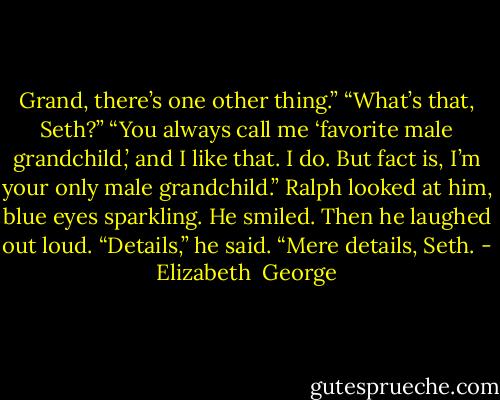 Grand, there’s one other thing.”<br />“What’s that, Seth?”<br />“You always call me ‘favorite male grandchild,’ and I like that. I do. But fact is, I’m your only male grandchild.”<br />Ralph looked at him, blue eyes sparkling. He smiled. Then he laughed out loud. “Details,” he said. “Mere details, Seth. - Elizabeth  George