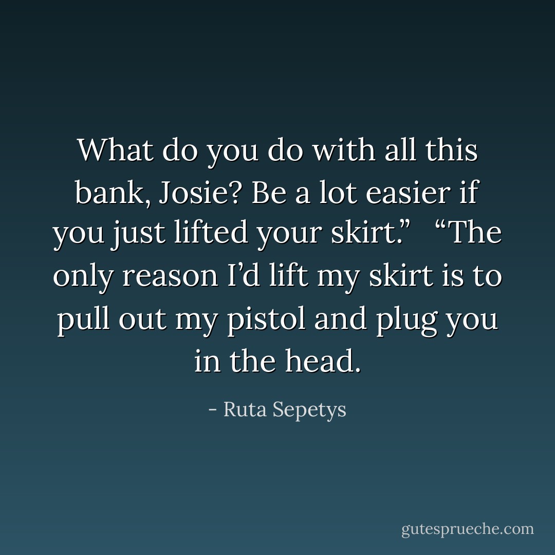 What do you do with all this bank, Josie? Be a lot easier if you just lifted your skirt.” <br /><br />“The only reason I’d lift my skirt is to pull out my pistol and plug you in the head. - Ruta Sepetys