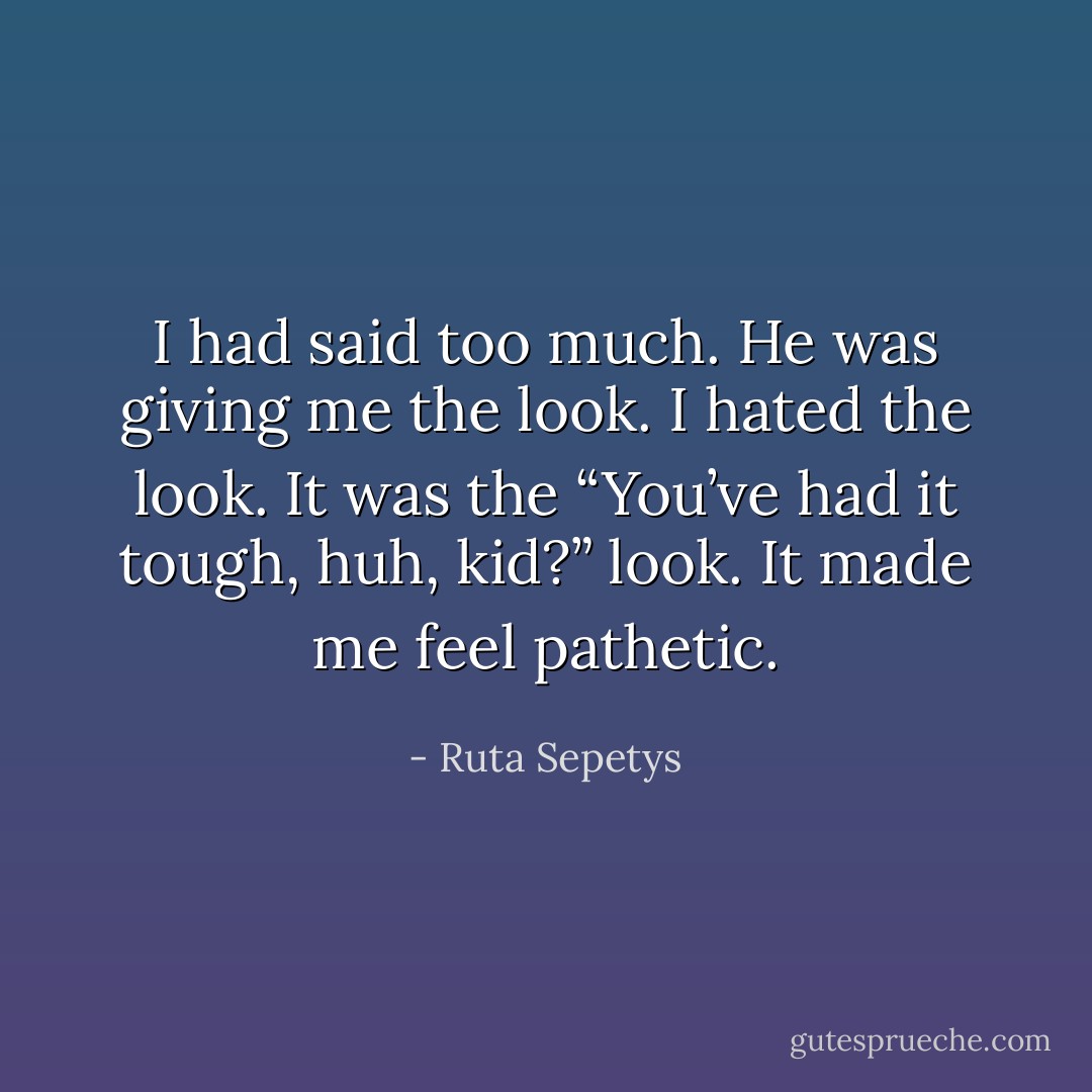 I had said too much. He was giving me the look. I hated the look. It was the “You’ve had it tough, huh, kid?” look. It made me feel pathetic. - Ruta Sepetys