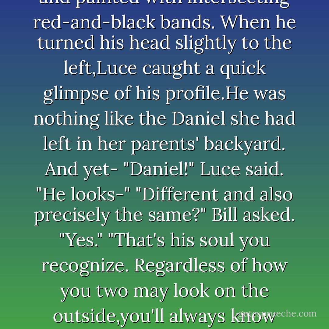Ah-there's our boy!" Bill pointed at the head of the crowd as they neared the stadium.<br />A lean,muscular boy was running, faster than the others,his back to Luce. His hair was dark brown and shiny, his shoulders deeply tanned and painted with intersecting red-and-black bands. When he turned his head slightly to the left,Luce caught a quick glimpse of his profile.He was nothing like the Daniel she had left in her parents' backyard. And yet-<br />"Daniel!" Luce said. "He looks-"<br />"Different and also precisely the same?" Bill asked.<br />"Yes."<br />"That's his soul you recognize. Regardless of how you two may look on the outside,you'll always know each other's souls."<br />It hadn't occured to Luce until now how remarkable it was that the recognized Daniel in every life. Her <i>soul</i> found his. "That's...beautiful."<br />Bill scratched at a scab on his arm with a gnarly claw. "If you say so. - Lauren Kate