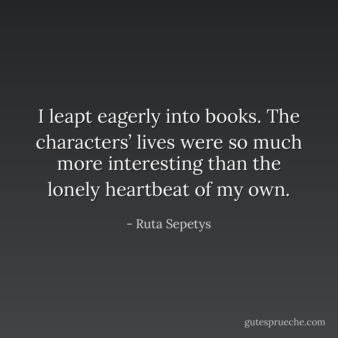 I leapt eagerly into books. The characters’ lives were so much more interesting than the lonely heartbeat of my own. - Ruta Sepetys