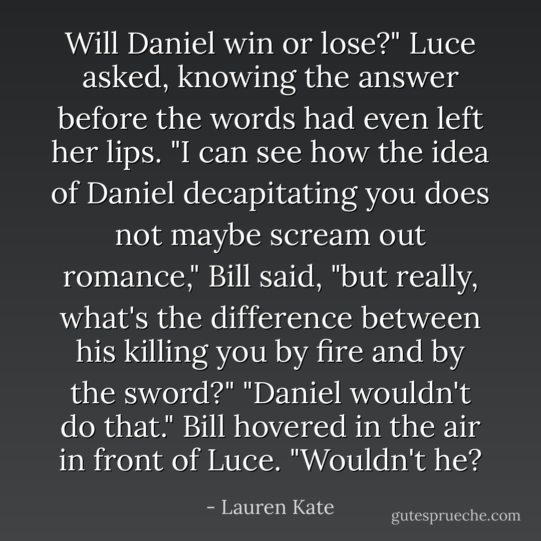 Will Daniel win or lose?" Luce asked, knowing the answer before the words had even left her lips.<br />"I can see how the idea of Daniel decapitating you does not maybe scream out romance," Bill said, "but really, what's the difference between his killing you by fire and by the sword?"<br />"Daniel wouldn't do that."<br />Bill hovered in the air in front of Luce. "Wouldn't he? - Lauren Kate