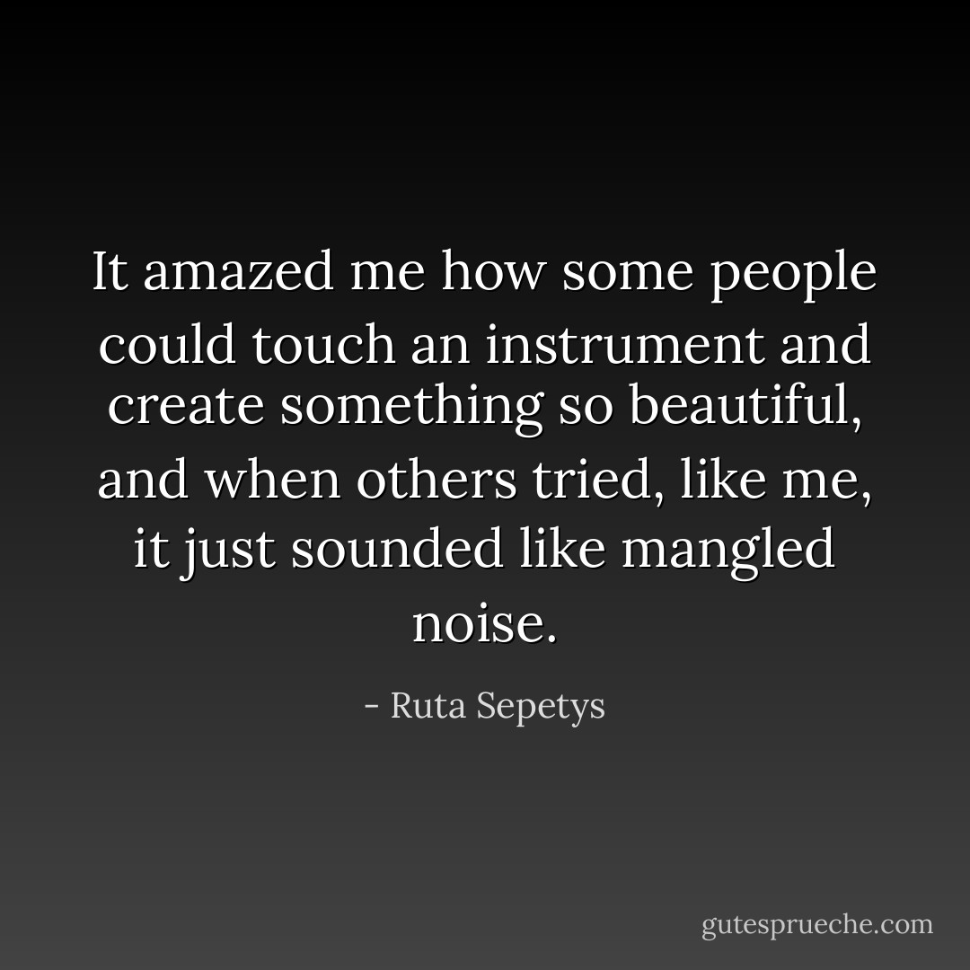 It amazed me how some people could touch an instrument and create something so beautiful, and when others tried, like me, it just sounded like mangled noise. - Ruta Sepetys