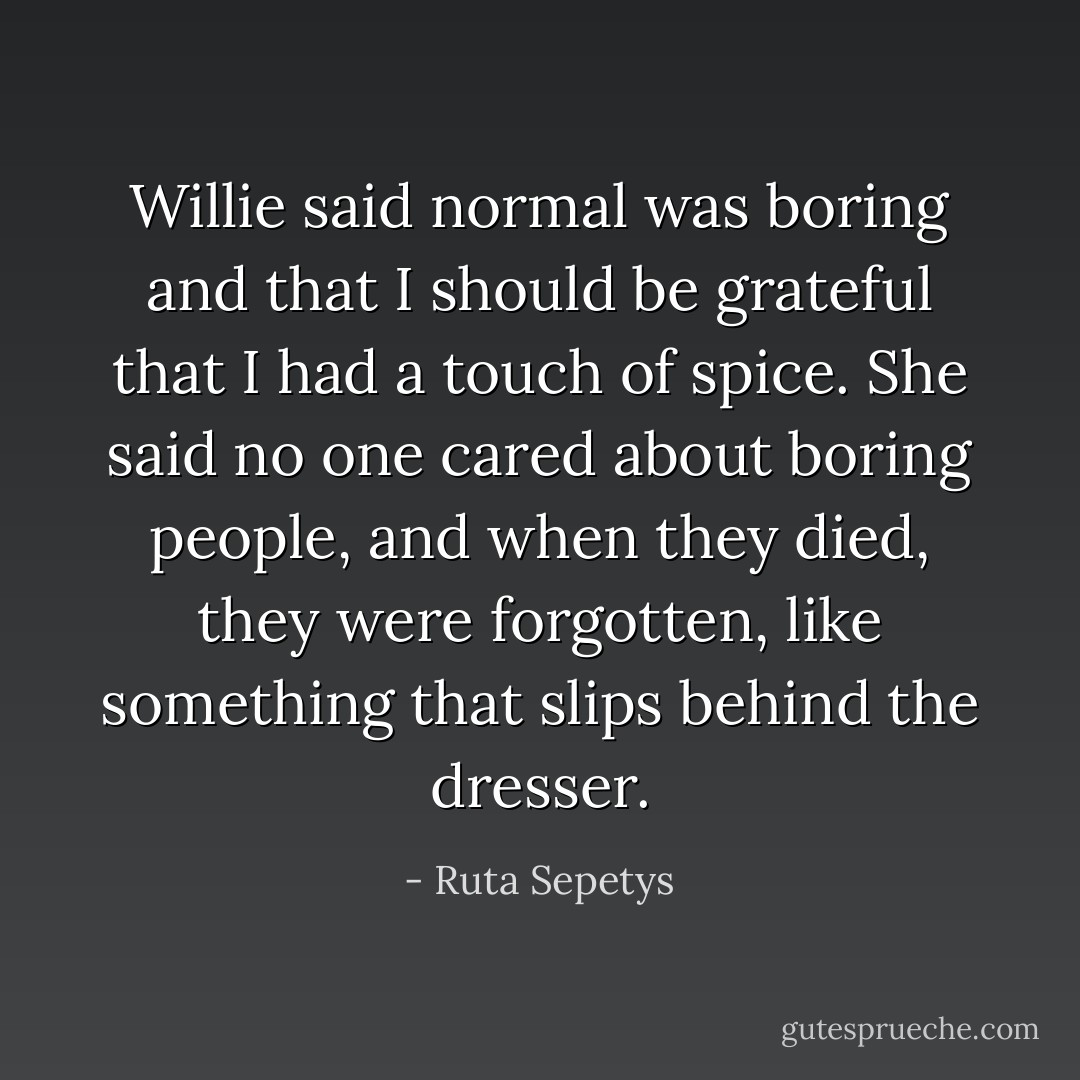 Willie said normal was boring and that I should be grateful that I had a touch of spice. She said no one cared about boring people, and when they died, they were forgotten, like something that slips behind the dresser. - Ruta Sepetys