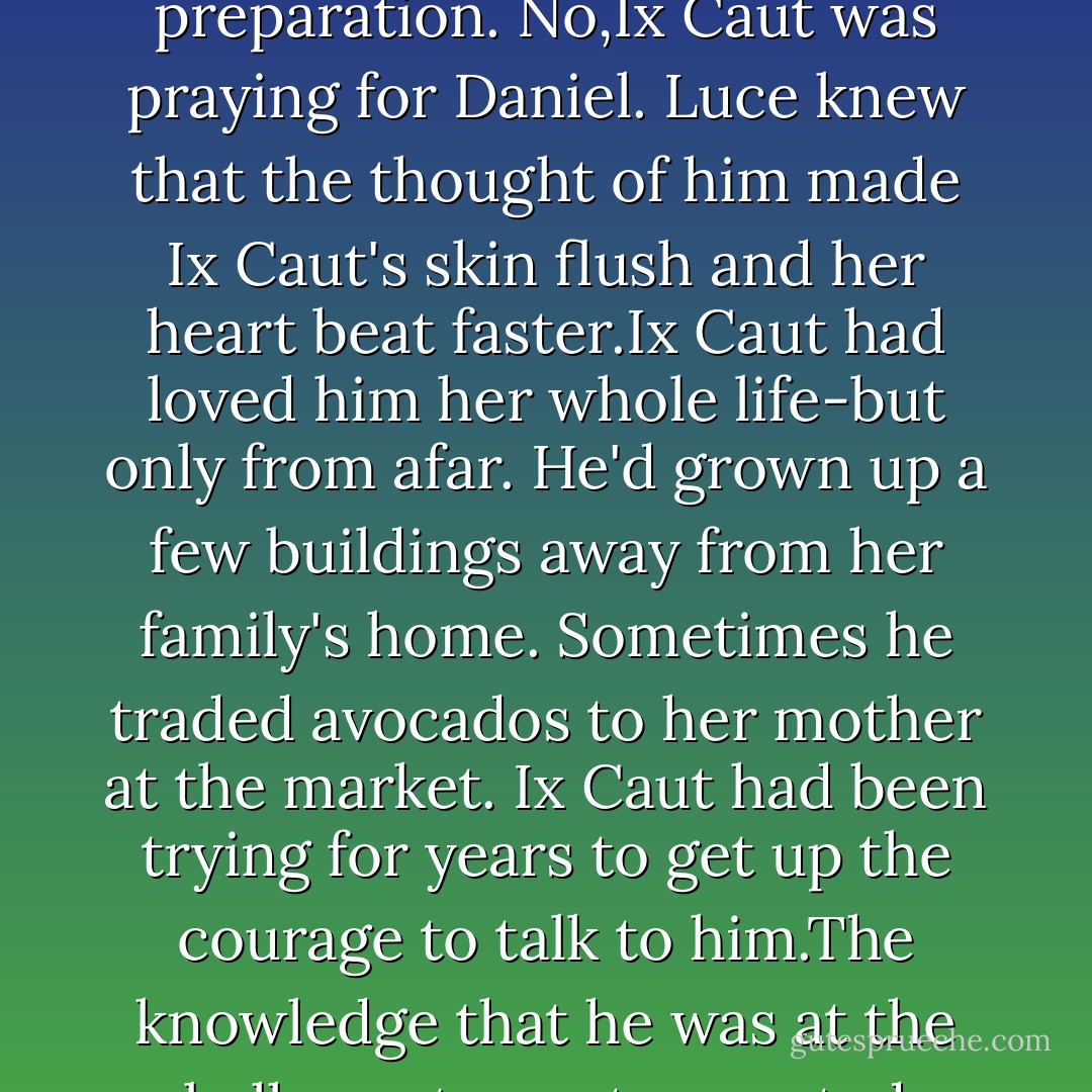 Luce ignored the girls and felt around Ix Caut's own crippling fear. Something was running through her mind-a prayer. But not a prayer of sacrificial preparation. No,Ix Caut was praying for Daniel.<br />Luce knew that the thought of him made Ix Caut's skin flush and her heart beat faster.Ix Caut had loved him her whole life-but only from afar. He'd grown up a few buildings away from her family's home. Sometimes he traded avocados to her mother at the market. Ix Caut had been trying for years to get up the courage to talk to him.The knowledge that he was at the ball court now tormented her.Ix Caut was praying, Luce realized,that he would lose. Her one prayer was that she did not want to die at his hand. - Lauren Kate
