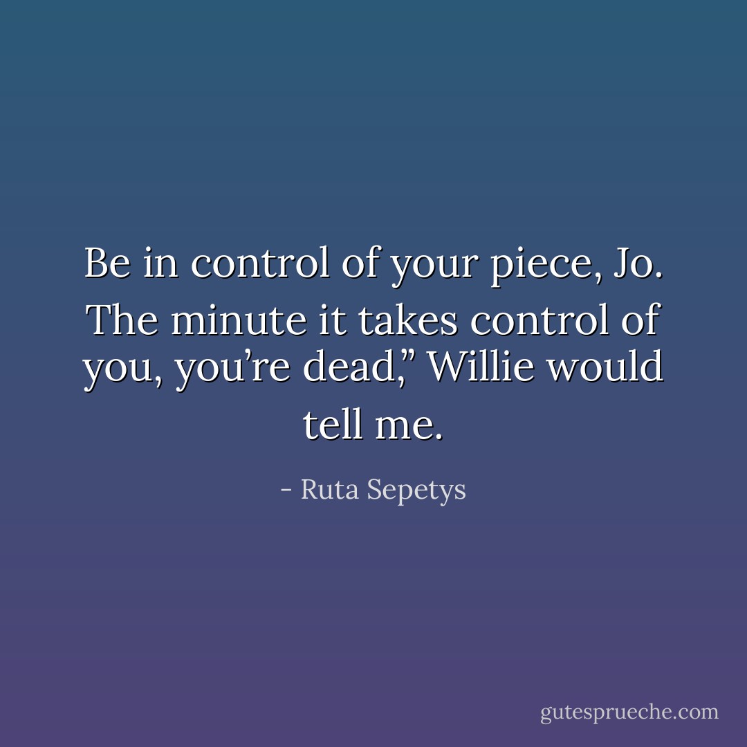 Be in control of your piece, Jo. The minute it takes control of you, you’re dead,” Willie would tell me. - Ruta Sepetys