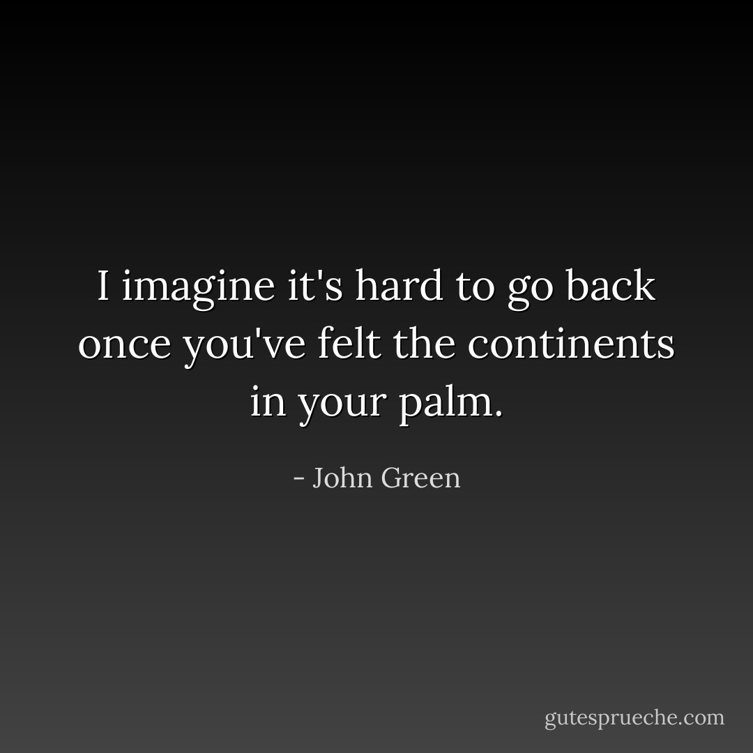I imagine it's hard to go back once you've felt the continents in your palm. - John Green