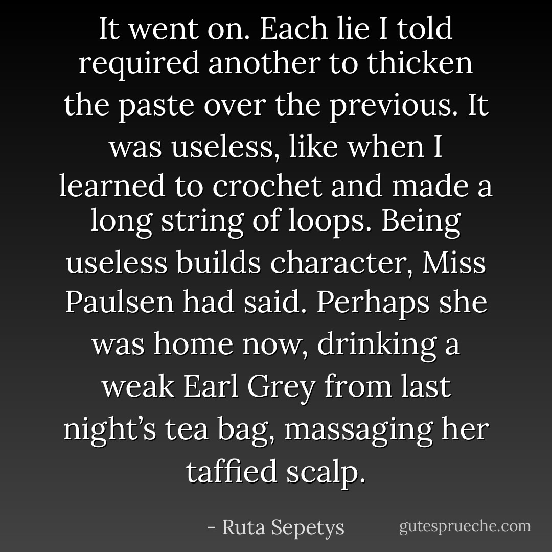 It went on. Each lie I told required another to thicken the paste over the previous. It was useless, like when I learned to crochet and made a long string of loops. Being useless builds character, Miss Paulsen had said. Perhaps she was home now, drinking a weak Earl Grey from last night’s tea bag, massaging her taffied scalp. - Ruta Sepetys