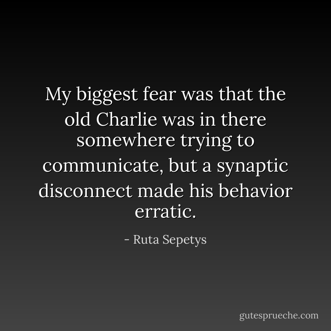 My biggest fear was that the old Charlie was in there somewhere trying to communicate, but a synaptic disconnect made his behavior erratic. - Ruta Sepetys