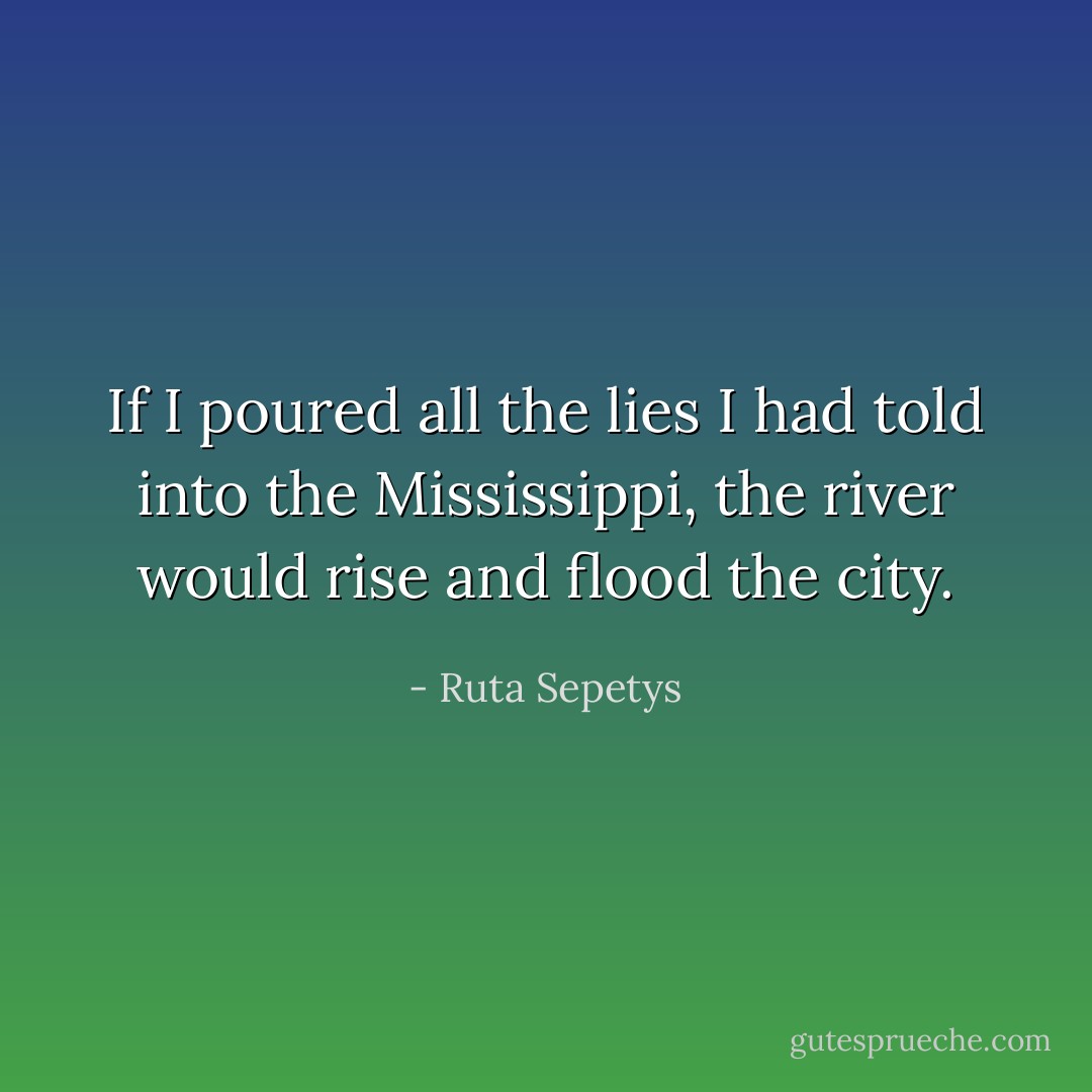 If I poured all the lies I had told into the Mississippi, the river would rise and flood the city. - Ruta Sepetys
