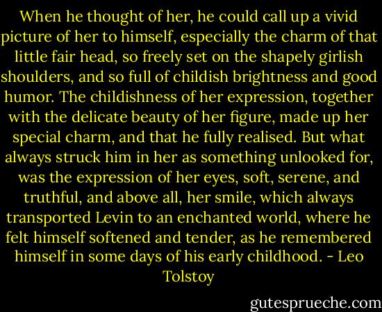 When he thought of her, he could call up a vivid picture of her to himself, especially the charm of that little fair head, so freely set on the shapely girlish shoulders, and so full of childish brightness and good humor. The childishness of her expression, together with the delicate beauty of her figure, made up her special charm, and that he fully realised. But what always struck him in her as something unlooked for, was the expression of her eyes, soft, serene, and truthful, and above all, her smile, which always transported Levin to an enchanted world, where he felt himself softened and tender, as he remembered himself in some days of his early childhood. - Leo Tolstoy