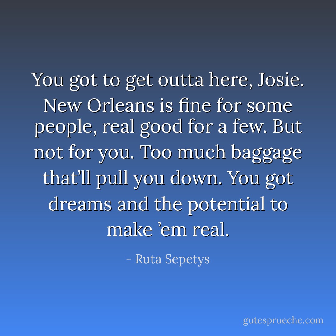 You got to get outta here, Josie. New Orleans is fine for some people, real good for a few. But not for you. Too much baggage that’ll pull you down. You got dreams and the potential to make ’em real. - Ruta Sepetys