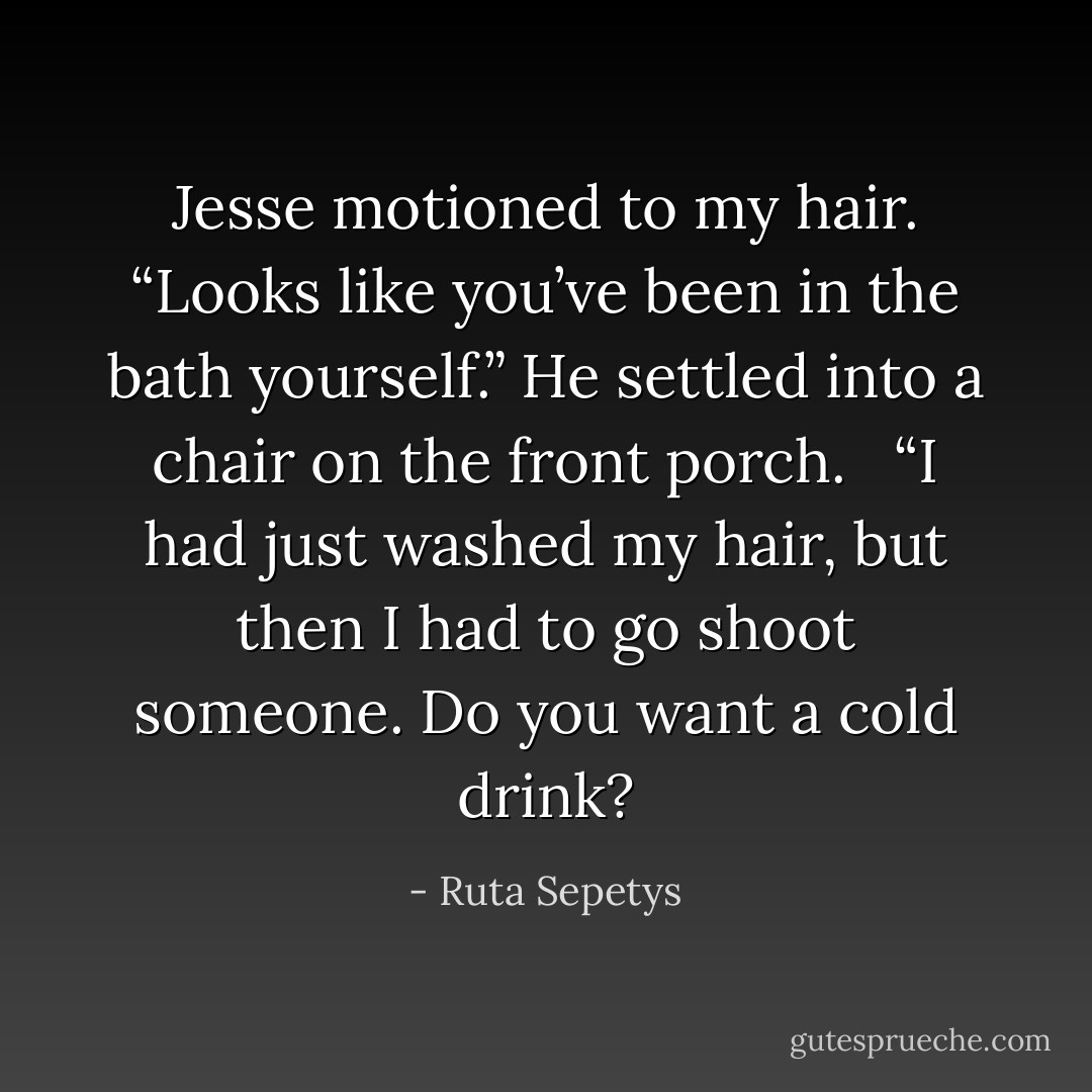Jesse motioned to my hair. “Looks like you’ve been in the bath yourself.” He settled into a chair on the front porch. <br /><br />“I had just washed my hair, but then I had to go shoot someone. Do you want a cold drink? - Ruta Sepetys