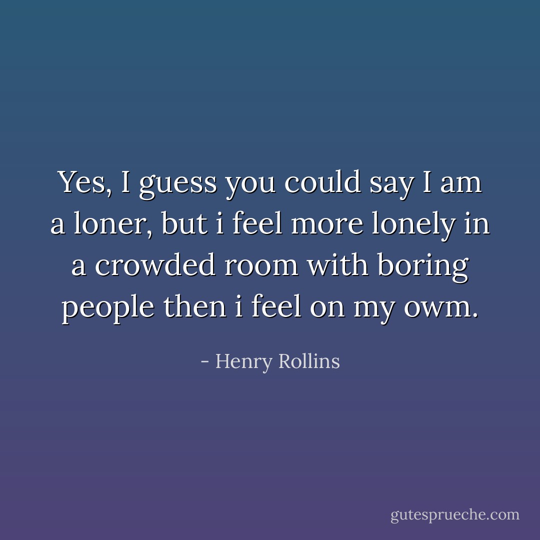 Yes, I guess you could say I am a loner, but i feel more lonely in a crowded room with boring people then i feel on my owm. - Henry Rollins