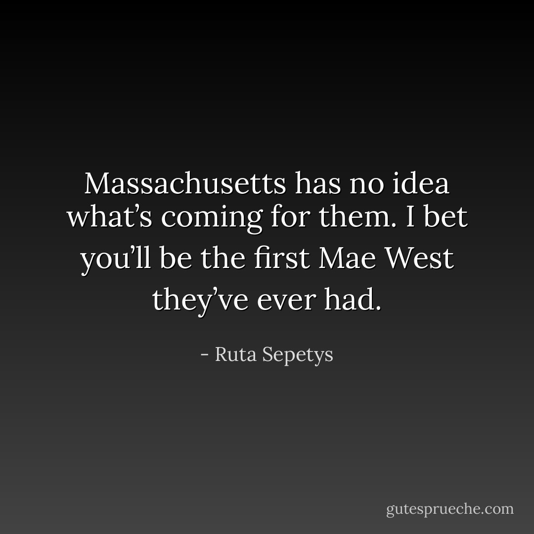 Massachusetts has no idea what’s coming for them. I bet you’ll be the first Mae West they’ve ever had. - Ruta Sepetys