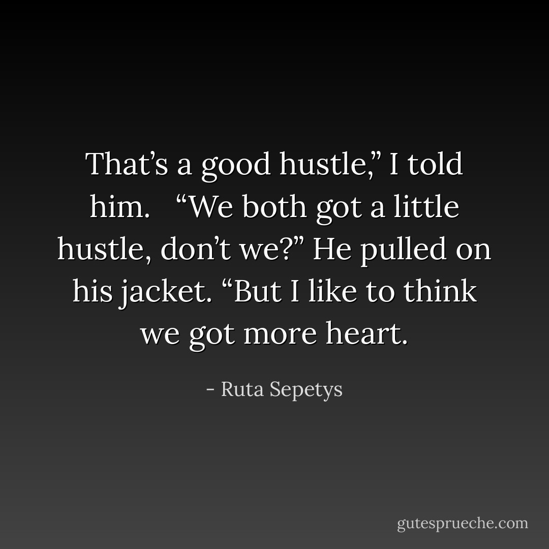 That’s a good hustle,” I told him. <br /><br />“We both got a little hustle, don’t we?” He pulled on his jacket. “But I like to think we got more heart. - Ruta Sepetys