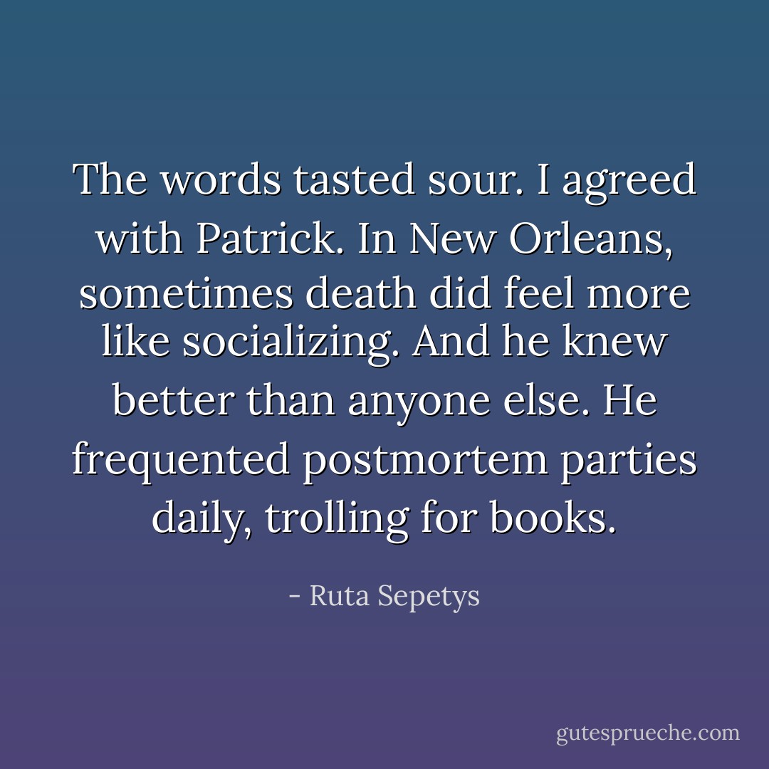 The words tasted sour. I agreed with Patrick. In New Orleans, sometimes death did feel more like socializing. And he knew better than anyone else. He frequented postmortem parties daily, trolling for books. - Ruta Sepetys