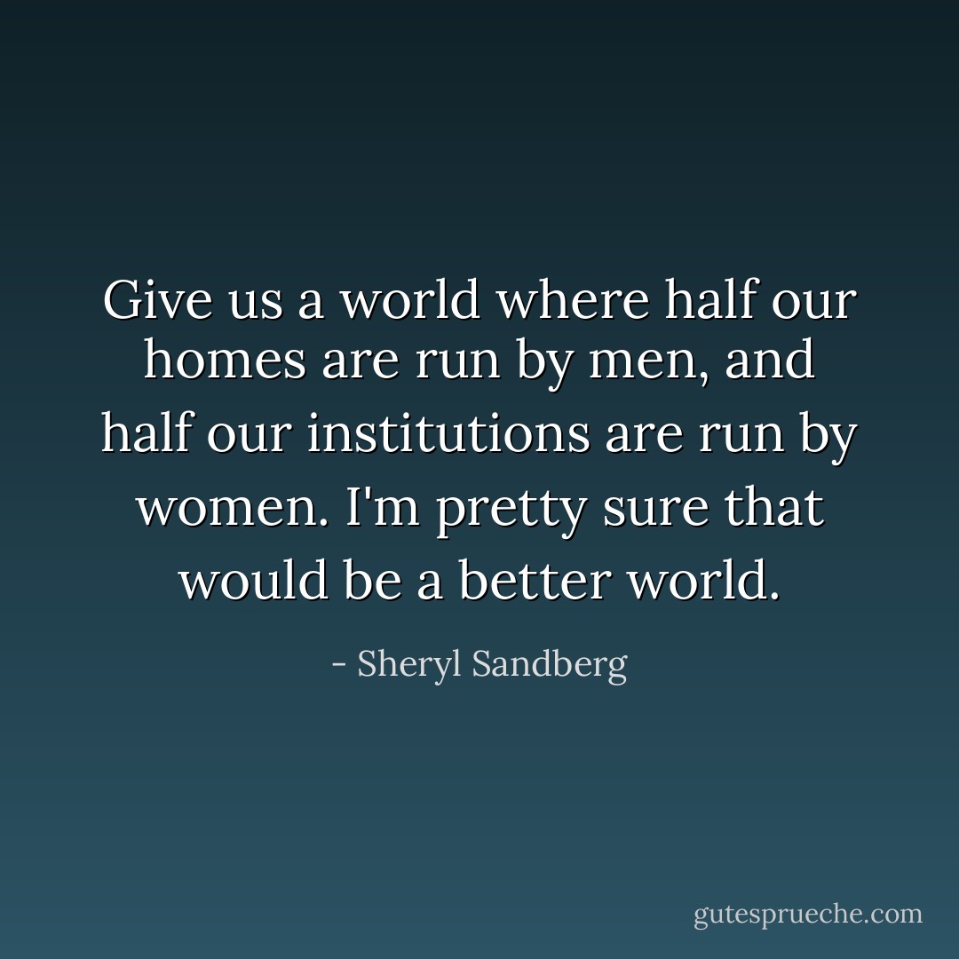 Give us a world where half our homes are run by men, and half our institutions are run by women. I'm pretty sure that would be a better world. - Sheryl Sandberg
