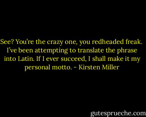 See? You’re the crazy one, you redheaded freak.<br /><br />I’ve been attempting to translate the phrase into Latin. If I ever succeed, I shall make it my personal motto. - Kirsten Miller