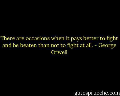 There are occasions when it pays better to fight and be beaten than not to fight at all. - George Orwell