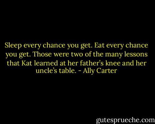Sleep every chance you get. Eat every chance you get. Those were two of the many lessons that Kat learned at her father’s knee and her uncle’s table. - Ally Carter