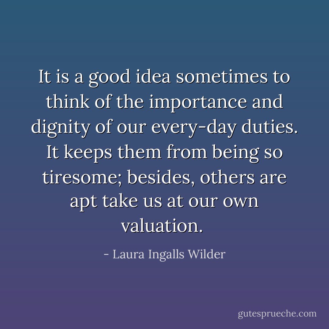 It is a good idea sometimes to think of the importance and dignity of our every-day duties. It keeps them from being so tiresome; besides, others are apt take us at our own valuation.  - Laura Ingalls Wilder