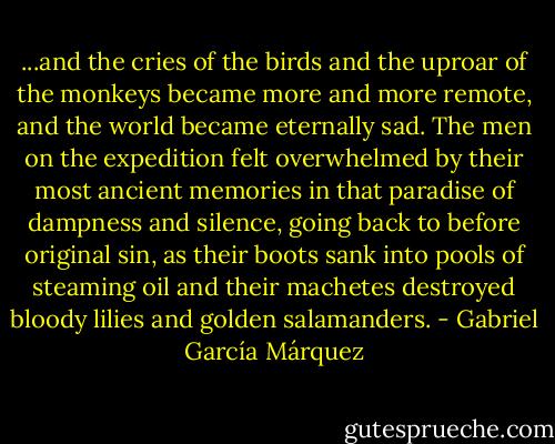 ...and the cries of the birds and the uproar of the monkeys became more and more remote, and the world became eternally sad. The men on the expedition felt overwhelmed by their most ancient memories in that paradise of dampness and silence, going back to before original sin, as their boots sank into pools of steaming oil and their machetes destroyed bloody lilies and golden salamanders. - Gabriel García Márquez