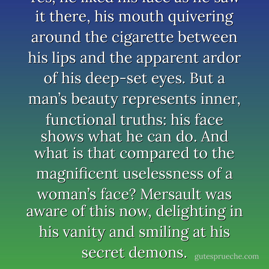 Yes, he liked his face as he saw it there, his mouth quivering around the cigarette between his lips and the apparent ardor of his deep-set eyes. But a man’s beauty represents inner, functional truths: his face shows what he can do. And what is that compared to the magnificent uselessness of a woman’s face? Mersault was aware of this now, delighting in his vanity and smiling at his secret demons. - Albert Camus