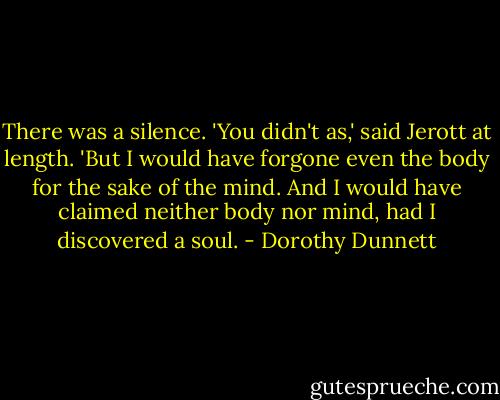 There was a silence. 'You didn't as,' said Jerott at length. 'But I would have forgone even the body for the sake of the mind. And I would have claimed neither body nor mind, had I discovered a soul. - Dorothy Dunnett