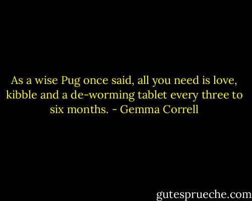 As a wise Pug once said, all you need is love, kibble and a de-worming tablet every three to six months. - Gemma Correll
