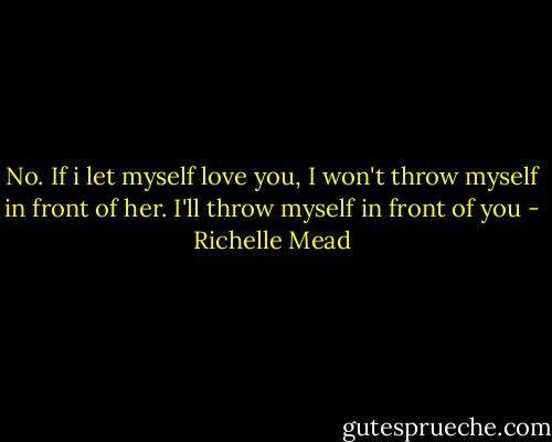 No. If i let myself love you, I won't throw myself in front of her. I'll throw myself in front of you - Richelle Mead