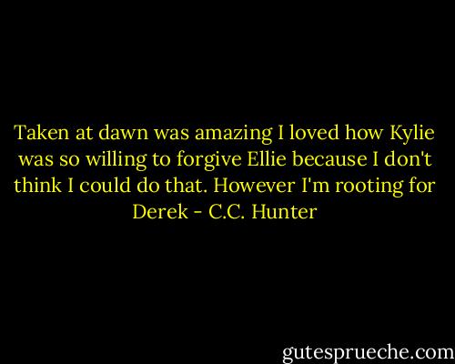 Taken at dawn was amazing I loved how Kylie was so willing to forgive Ellie because I don't think I could do that. However I'm rooting for Derek - C.C. Hunter